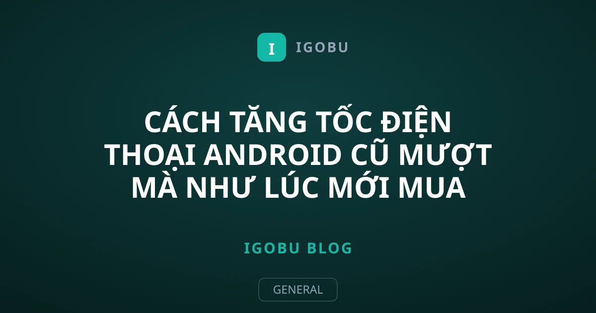 Cách tăng tốc điện thoại Android cũ mượt mà như lúc mới mua